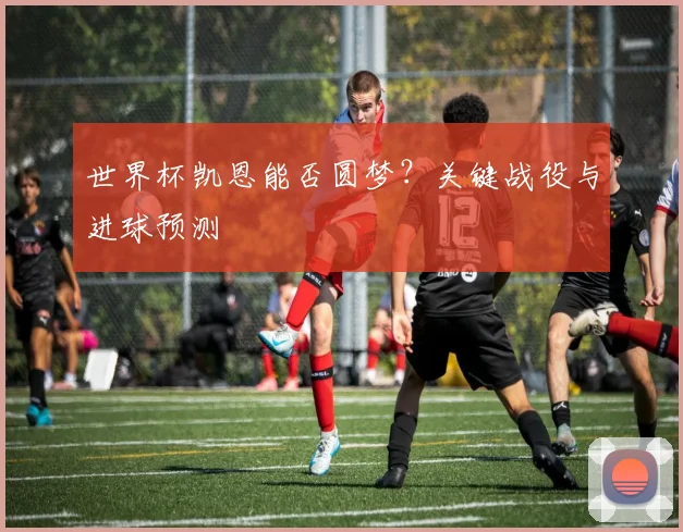 世界杯凯恩能否圆梦？关键战役与进球预测