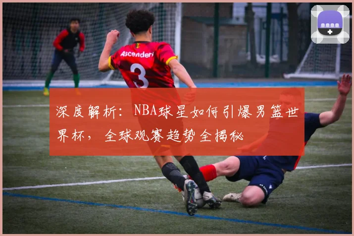 深度解析:NBA球星如何引爆男篮世界杯,全球观赛趋势全揭秘