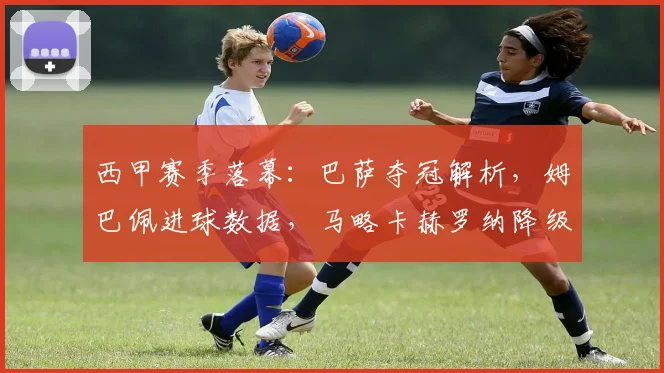 西甲赛季落幕：巴萨夺冠解析，姆巴佩进球数据，马略卡赫罗纳降级原因盘点