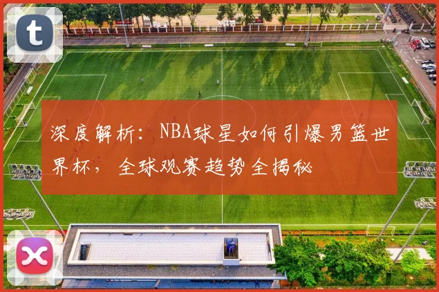 深度解析：NBA球星如何引爆男篮世界杯，全球观赛趋势全揭秘