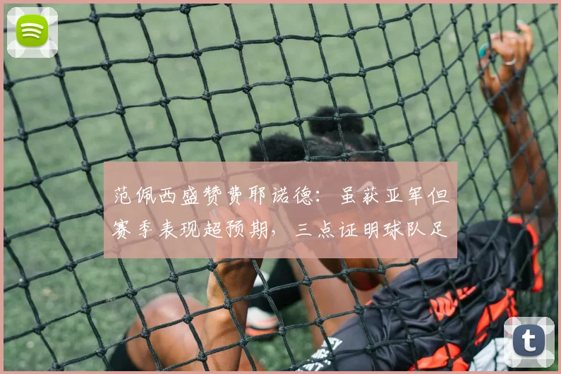 范佩西盛赞费耶诺德：虽获亚军但赛季表现超预期，三点证明球队足够出色